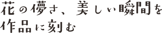 花の儚さ、美しい瞬間を作品に刻む